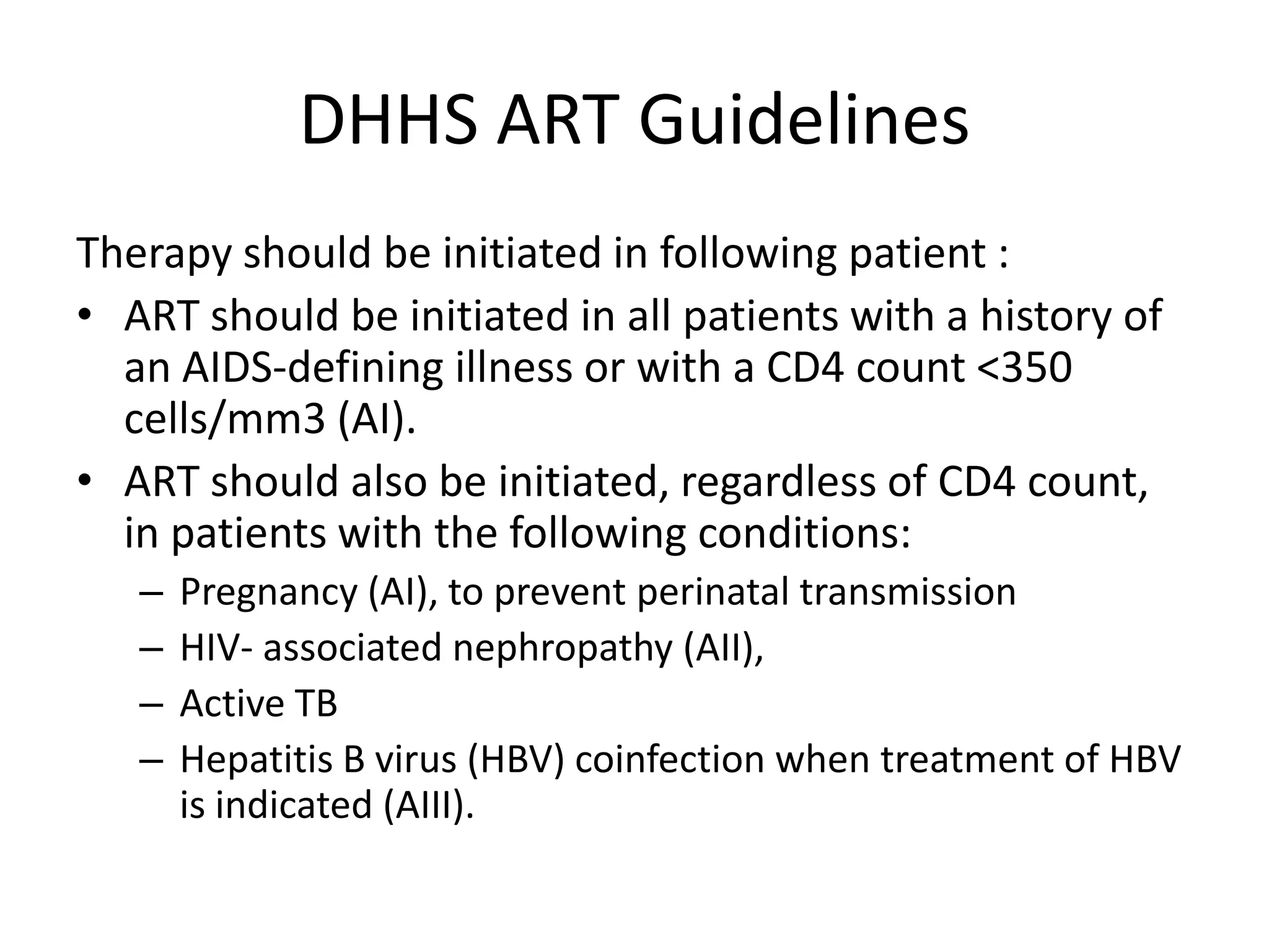 DHHS ART Guidelines
Therapy should be initiated in following patient :
• ART should be initiated in all patients with a history of
an AIDS-defining illness or with a CD4 count <350
cells/mm3 (AI).
• ART should also be initiated, regardless of CD4 count,
in patients with the following conditions:
–
–
–
–

Pregnancy (AI), to prevent perinatal transmission
HIV- associated nephropathy (AII),
Active TB
Hepatitis B virus (HBV) coinfection when treatment of HBV
is indicated (AIII).

 