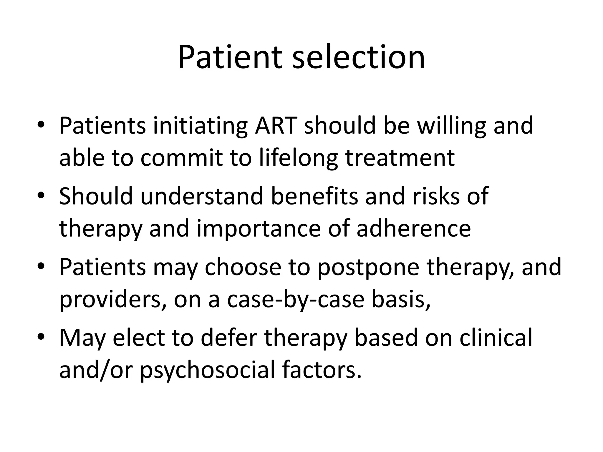 Patient selection
• Patients initiating ART should be willing and
able to commit to lifelong treatment
• Should understand benefits and risks of
therapy and importance of adherence
• Patients may choose to postpone therapy, and
providers, on a case-by-case basis,
• May elect to defer therapy based on clinical
and/or psychosocial factors.

 