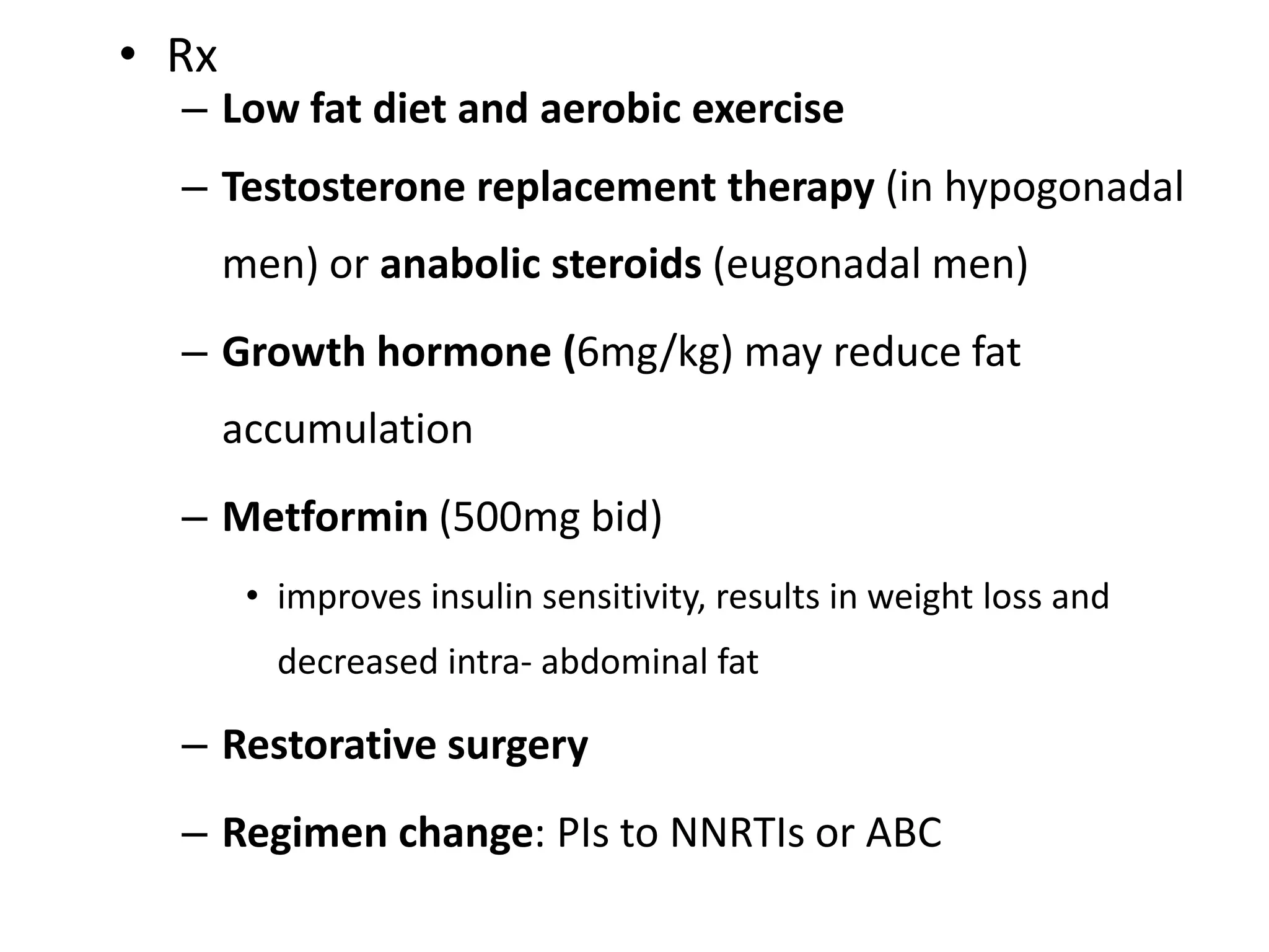 • Rx

– Low fat diet and aerobic exercise
– Testosterone replacement therapy (in hypogonadal
men) or anabolic steroids (eugonadal men)

– Growth hormone (6mg/kg) may reduce fat
accumulation
– Metformin (500mg bid)
• improves insulin sensitivity, results in weight loss and
decreased intra- abdominal fat

– Restorative surgery
– Regimen change: PIs to NNRTIs or ABC

 