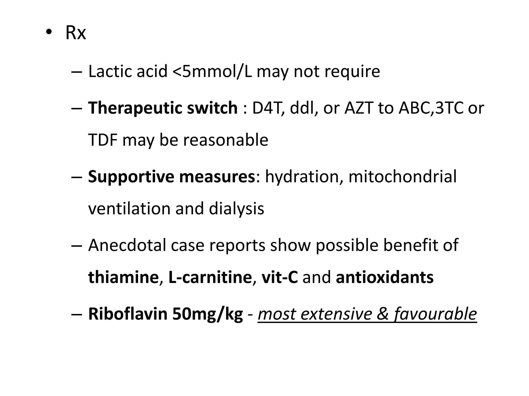 • Rx
– Lactic acid <5mmol/L may not require
– Therapeutic switch : D4T, ddl, or AZT to ABC,3TC or

TDF may be reasonable
– Supportive measures: hydration, mitochondrial
ventilation and dialysis
– Anecdotal case reports show possible benefit of
thiamine, L-carnitine, vit-C and antioxidants
– Riboflavin 50mg/kg - most extensive & favourable

 
