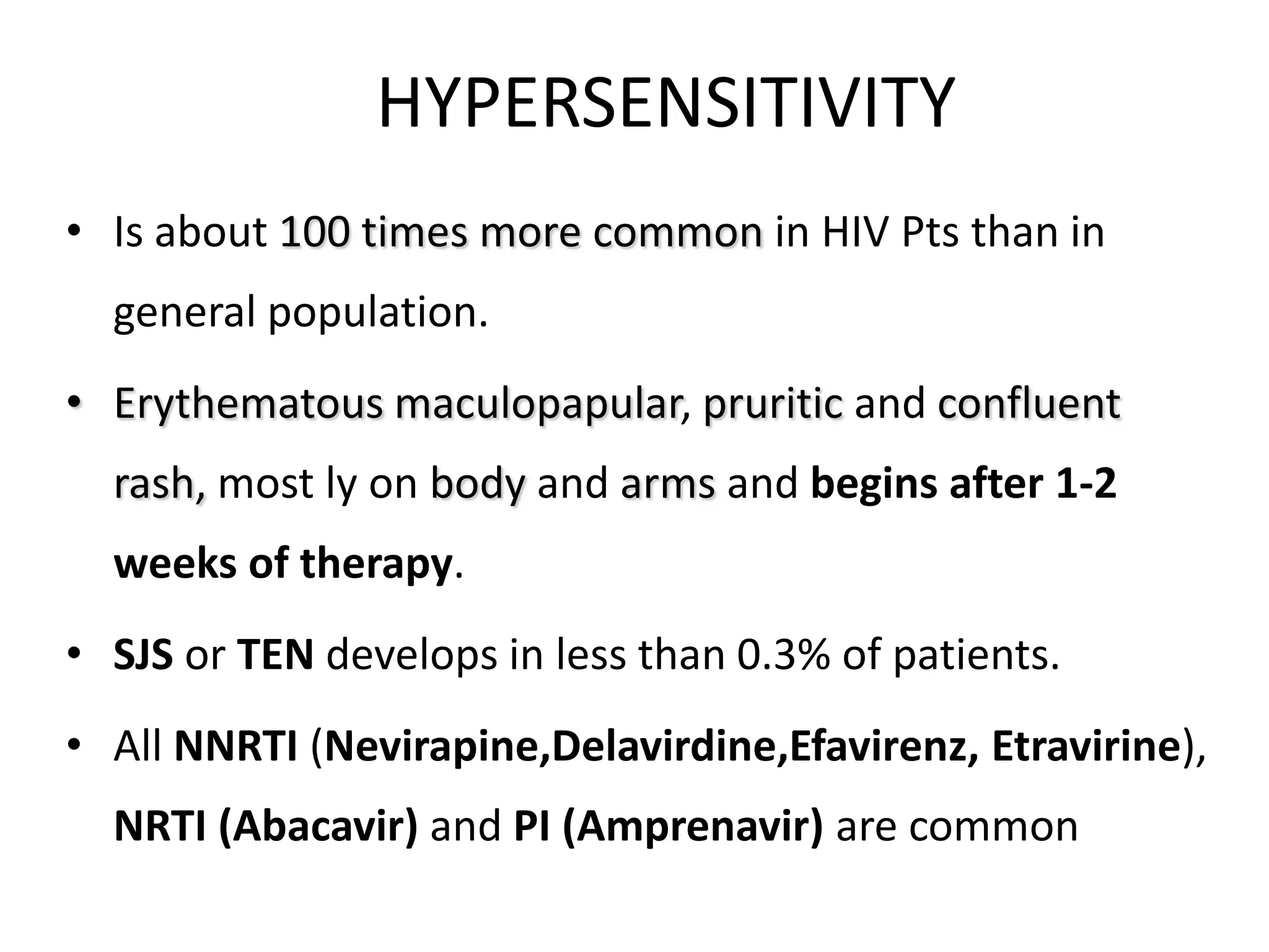 HYPERSENSITIVITY
• Is about 100 times more common in HIV Pts than in
general population.
• Erythematous maculopapular, pruritic and confluent
rash, most ly on body and arms and begins after 1-2

weeks of therapy.
• SJS or TEN develops in less than 0.3% of patients.
• All NNRTI (Nevirapine,Delavirdine,Efavirenz, Etravirine),
NRTI (Abacavir) and PI (Amprenavir) are common

 