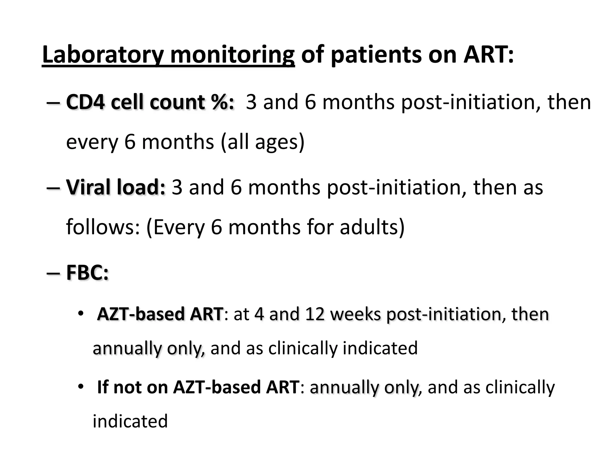 Laboratory monitoring of patients on ART:
– CD4 cell count %: 3 and 6 months post-initiation, then
every 6 months (all ages)
– Viral load: 3 and 6 months post-initiation, then as
follows: (Every 6 months for adults)

– FBC:
• AZT-based ART: at 4 and 12 weeks post-initiation, then
annually only, and as clinically indicated
• If not on AZT-based ART: annually only, and as clinically
indicated

 