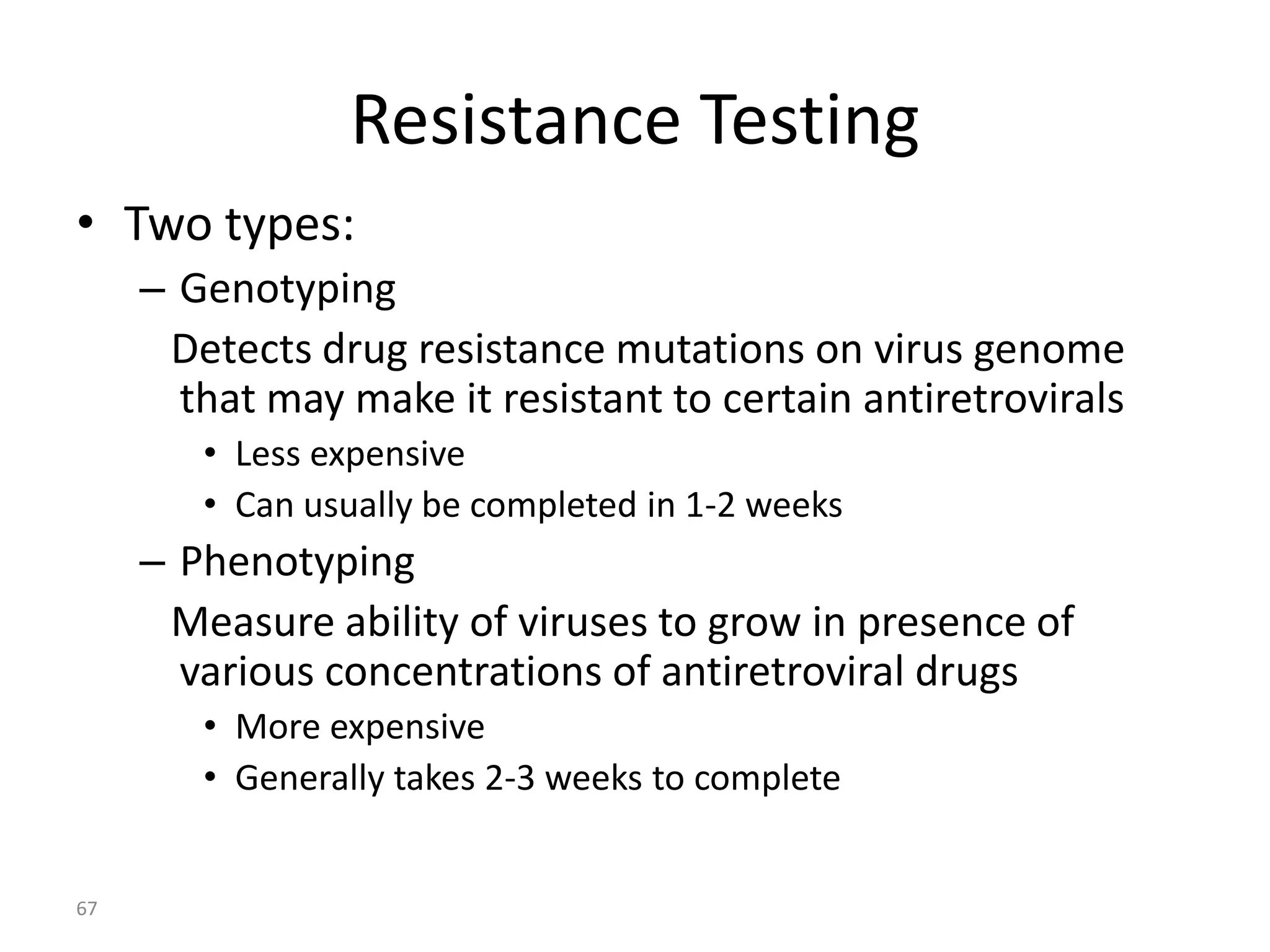 Resistance Testing
• Two types:
– Genotyping
Detects drug resistance mutations on virus genome
that may make it resistant to certain antiretrovirals
• Less expensive
• Can usually be completed in 1-2 weeks

– Phenotyping
Measure ability of viruses to grow in presence of
various concentrations of antiretroviral drugs
• More expensive
• Generally takes 2-3 weeks to complete

67

 