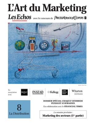 L’Art du Marketing
                   avec le concours de




                                                                  Illustration : Florence Gendre




En
association
avec


                            DOSSIER SPÉCIAL CHAQUE VENDREDI
                                  PENDANT 12 SEMAINES


              8
 La Distribution
                            En collaboration avec le FINANCIAL TIMES


                                         La semaine prochaine :
                           Marketing des secteurs (1re partie)
 