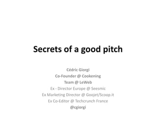 Secrets of a good pitch
                Cédric Giorgi
         Co-Founder @ Cookening
               Team @ LeWeb
      Ex - Director Europe @ Seesmic
  Ex Marketing Director @ Goojet/Scoop.it
     Ex Co-Editor @ Techcrunch France
                  @cgiorgi
 