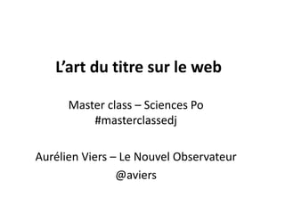 L’art du titre sur le web
Master class – Sciences Po
#masterclassedj
Aurélien Viers – Le Nouvel Observateur
@aviers

 