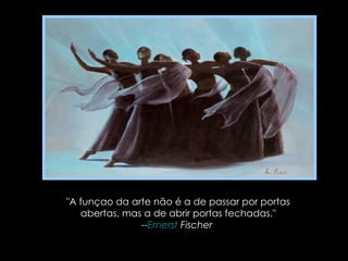 "A funçao da arte não é a de passar por portas abertas, mas a de abrir portas fechadas." -- Ernerst  Fischer   