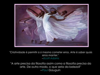 "Criatividade é permitir a si mesmo cometer erros. Arte é saber quais erros manter."  -- Scott Adams   "A arte precisa da filosofia assim como a filosofia precisa da arte. De outro modo, o que seria da beleza?"  -- Paul  Gauguin   