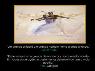 "Um grande artista é um grande homem numa grande criança."  -- Victor Hugo   "Existe sempre uma grande demanda por novas mediocridades. Em todas as gerações, o gosto menos desenvolvido tem o maior apetite."  -- Paul  Gauguin   