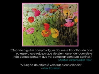 "Quando alguém compra algum dos meus trabalhos de arte eu espero que seja porque desejem aprender com ele e não porque pensem que vai combinar com suas cortinas ." -- Christian  Cardell   Corbet , 1997   "A função do artista é valorizar a consciência." -- Max  Eastman   