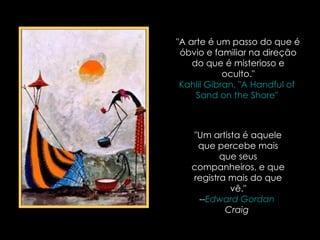 "A arte é um passo do que é óbvio e familiar na direção do que é misterioso e oculto." Kahlil   Gibran , "A  Handful   of   Sand   on   the   Shore "  "Um artista é aquele que percebe mais que seus companheiros, e que registra mais do que vê." -- Edward  Gordan   Craig   