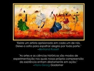 "Existe um artista aprisionado em cada um de nós. Deixe-o solto para espalhar alegria por toda parte." -- Bertrand Russell   "As artes e as ciências históricas são modos de experimentação nos quais nossa própria compreensão da existência entram diretamente em ação." -- Hans-Georg   Gadamer   