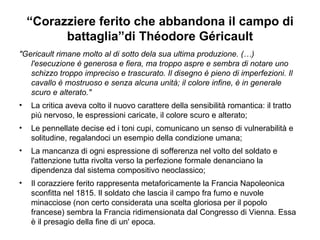 “ Corazziere ferito che abbandona il campo di battaglia”di Théodore Géricault "Gericault rimane molto al di sotto dela sua ultima produzione. (…)  l'esecuzione è generosa e fiera, ma troppo aspre e sembra di notare uno schizzo troppo impreciso e trascurato. Il disegno è pieno di imperfezioni. Il cavallo è mostruoso e senza alcuna unità; il colore infine, è in generale scuro e alterato."  La critica aveva colto il nuovo carattere della sensibilità romantica: il tratto più nervoso, le espressioni caricate, il colore scuro e alterato;  Le pennellate decise ed i toni cupi, comunicano un senso di vulnerabilità e solitudine, regalandoci un esempio della condizione umana; La mancanza di ogni espressione di sofferenza nel volto del soldato e l'attenzione tutta rivolta verso la perfezione formale denanciano la dipendenza dal sistema compositivo neoclassico; Il corazziere ferito rappresenta metaforicamente la Francia Napoleonica sconfitta nel 1815. Il soldato che lascia il campo fra fumo e nuvole minacciose (non certo considerata una scelta gloriosa per il popolo francese) sembra la Francia ridimensionata dal Congresso di Vienna. Essa è il presagio della fine di un' epoca. 