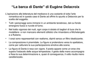 “ La barca di Dante” di Eugène Delacroix L’ispirazione alla letteratura del medioevo è una costante di tutta l’arte romantica ed in questo caso è Dante ad offrire lo spunto a Delacroix per la scelta del soggetto. Tutti i personaggi sono immersi in un ambiente tenebroso, dal cui fondo emergono fuoco e nuvole di fumo; Nel tratto vigoroso dei nudi, ogni corpo è dotato di bagliori di luce che lo modellano  e non mancano elementi stilistici che rimandano a Michelangelo e a Rubens; I corpi sono rappresentati con realismo, dipinti senza un filtro idealizzante; La composizione è piramidale. Le figure si protendono verso lo spettatore, come per catturare la sua partecipazione emotiva alla scena;  La figura di Dante è resa con vigore. Il poeta appare come un eroe che supera l'ostacolo delle acque tempestose; il gesto della mano accompagna e fissa la sua determinazione e, quasi di conseguenza, il volto risulta meno caratterizzato. 