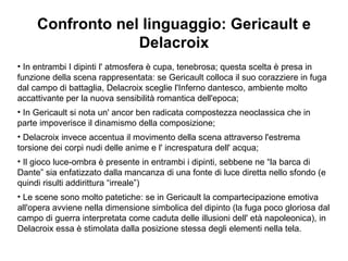 Confronto nel linguaggio: Gericault e Delacroix In entrambi I dipinti l' atmosfera è cupa, tenebrosa; questa scelta è presa in funzione della scena rappresentata: se Gericault colloca il suo corazziere in fuga dal campo di battaglia, Delacroix sceglie l'Inferno dantesco, ambiente molto accattivante per la nuova sensibilità romantica dell'epoca; In Gericault si nota un' ancor ben radicata compostezza neoclassica che in parte impoverisce il dinamismo della composizione; Delacroix invece accentua il movimento della scena attraverso l'estrema torsione dei corpi nudi delle anime e l' increspatura dell' acqua; Il gioco luce-ombra è presente in entrambi i dipinti, sebbene ne “la barca di Dante” sia enfatizzato dalla mancanza di una fonte di luce diretta nello sfondo (e quindi risulti addirittura “irreale”) Le scene sono molto patetiche: se in Gericault la compartecipazione emotiva all'opera avviene nella dimensione simbolica del dipinto (la fuga poco gloriosa dal campo di guerra interpretata come caduta delle illusioni dell' età napoleonica), in Delacroix essa è stimolata dalla posizione stessa degli elementi nella tela. 