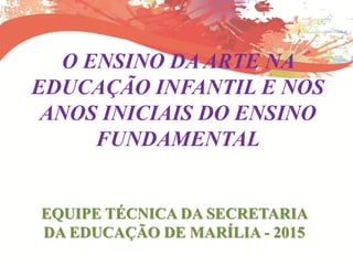 O ENSINO DA ARTE NA
EDUCAÇÃO INFANTIL E NOS
ANOS INICIAIS DO ENSINO
FUNDAMENTAL
EQUIPE TÉCNICA DA SECRETARIA
DA EDUCAÇÃO DE MARÍLIA - 2015
 