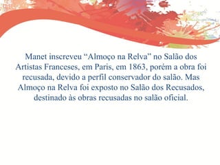 Manet inscreveu “Almoço na Relva” no Salão dos
Artistas Franceses, em Paris, em 1863, porém a obra foi
recusada, devido a perfil conservador do salão. Mas
Almoço na Relva foi exposto no Salão dos Recusados,
destinado às obras recusadas no salão oficial.
 