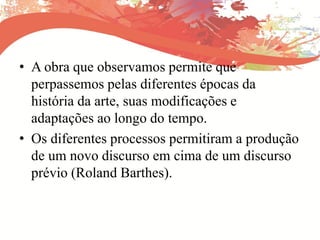 • A obra que observamos permite que
perpassemos pelas diferentes épocas da
história da arte, suas modificações e
adaptações ao longo do tempo.
• Os diferentes processos permitiram a produção
de um novo discurso em cima de um discurso
prévio (Roland Barthes).
 