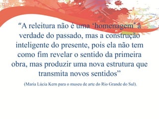 “A releitura não é uma „homenagem‟ à
verdade do passado, mas a construção
inteligente do presente, pois ela não tem
como fim revelar o sentido da primeira
obra, mas produzir uma nova estrutura que
transmita novos sentidos”
(Maria Lúcia Kern para o museu de arte do Rio Grande do Sul).
 