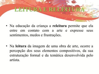 LEITURA E RELEITURA
• Na educação da criança a releitura permite que ela
entre em contato com a arte e expresse seus
sentimentos, medos e frustrações.
• Na leitura da imagem de uma obra de arte, ocorre a
percepção dos seus elementos compositivos, da sua
estruturação formal e da temática desenvolvida pelo
artista.
 