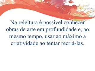 Na releitura é possível conhecer
obras de arte em profundidade e, ao
mesmo tempo, usar ao máximo a
criatividade ao tentar recriá-las.
 