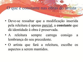 O que é constante nas obras do artista
• Deve-se ressaltar que a modificação inserida
pela releitura é apenas parcial, a constante que
dá identidade à obra é preservada.
• A releitura sempre carrega consigo a
lembrança do seu precedente.
• O artista que fará a releitura, escolhe os
aspectos a serem mantidos.
 