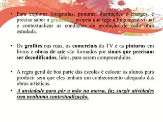 • Para explorar fotografias, pinturas, ilustrações e charges, é
preciso saber a gramática própria que rege a linguagem visual
e contextualizar as condições de produção de cada obra
estudada.
• Os grafites nas ruas, os comerciais da TV e as pinturas em
livros e obras de arte são formados por sinais que precisam
ser decodificados, lidos, para serem compreendidos.
• A regra geral de boa parte das escolas é colocar os alunos para
produzir sem que eles tenham um conhecimento adequado das
obras artísticas.
• A ansiedade para pôr a mão na massa, faz surgir atividades
sem nenhuma contextualização.
 