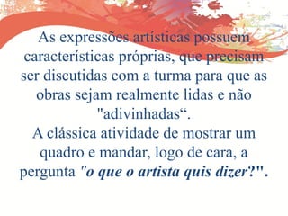 As expressões artísticas possuem
características próprias, que precisam
ser discutidas com a turma para que as
obras sejam realmente lidas e não
"adivinhadas“.
A clássica atividade de mostrar um
quadro e mandar, logo de cara, a
pergunta "o que o artista quis dizer?".
 