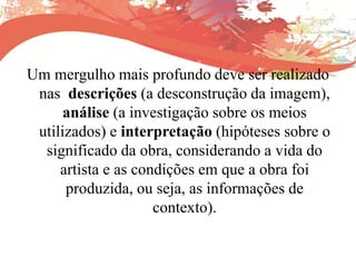 Um mergulho mais profundo deve ser realizado
nas descrições (a desconstrução da imagem),
análise (a investigação sobre os meios
utilizados) e interpretação (hipóteses sobre o
significado da obra, considerando a vida do
artista e as condições em que a obra foi
produzida, ou seja, as informações de
contexto).
 