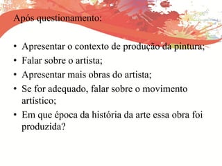 Após questionamento:
• Apresentar o contexto de produção da pintura;
• Falar sobre o artista;
• Apresentar mais obras do artista;
• Se for adequado, falar sobre o movimento
artístico;
• Em que época da história da arte essa obra foi
produzida?
 