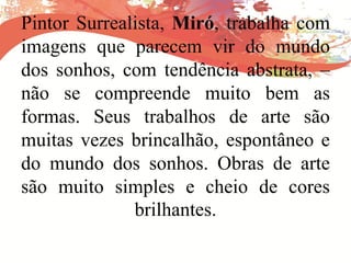 Pintor Surrealista, Miró, trabalha com
imagens que parecem vir do mundo
dos sonhos, com tendência abstrata, –
não se compreende muito bem as
formas. Seus trabalhos de arte são
muitas vezes brincalhão, espontâneo e
do mundo dos sonhos. Obras de arte
são muito simples e cheio de cores
brilhantes.
 