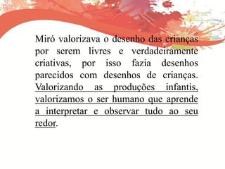 Miró valorizava o desenho das crianças
por serem livres e verdadeiramente
criativas, por isso fazia desenhos
parecidos com desenhos de crianças.
Valorizando as produções infantis,
valorizamos o ser humano que aprende
a interpretar e observar tudo ao seu
redor.
 