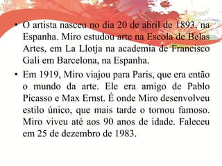 • O artista nasceu no dia 20 de abril de 1893, na
Espanha. Miro estudou arte na Escola de Belas
Artes, em La Llotja na academia de Francisco
Gali em Barcelona, na Espanha.
• Em 1919, Miro viajou para Paris, que era então
o mundo da arte. Ele era amigo de Pablo
Picasso e Max Ernst. É onde Miro desenvolveu
estilo único, que mais tarde o tornou famoso.
Miro viveu até aos 90 anos de idade. Faleceu
em 25 de dezembro de 1983.
 