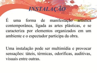 INSTALAÇÃO
É uma forma de manifestação artística
contemporânea, ligada as artes plásticas, e se
caracteriza por elementos organizados em um
ambiente e o espectador participa da obra.
Uma instalação pode ser multimídia e provocar
sensações: táteis, térmicas, odoríficas, auditivas,
visuais entre outras.
 