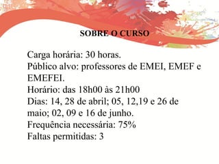 SOBRE O CURSO
Carga horária: 30 horas.
Público alvo: professores de EMEI, EMEF e
EMEFEI.
Horário: das 18h00 às 21h00
Dias: 14, 28 de abril; 05, 12,19 e 26 de
maio; 02, 09 e 16 de junho.
Frequência necessária: 75%
Faltas permitidas: 3
 