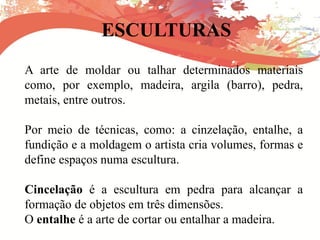 ESCULTURAS
A arte de moldar ou talhar determinados materiais
como, por exemplo, madeira, argila (barro), pedra,
metais, entre outros.
Por meio de técnicas, como: a cinzelação, entalhe, a
fundição e a moldagem o artista cria volumes, formas e
define espaços numa escultura.
Cincelação é a escultura em pedra para alcançar a
formação de objetos em três dimensões.
O entalhe é a arte de cortar ou entalhar a madeira.
 