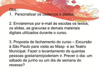Obs.:
1. Personalizar os cadernos e pastas.
2. Enviaremos por e-mail às escolas os textos,
os slides, as gravuras e demais materiais
digitais utilizados durante o curso.
3. Proposta de fechamento do curso – Excursão
à São Paulo para visita ao Masp e ao Teatro
Municipal. Fazer o levantamento de quantas
pessoas gostariam/poderiam ir. Prever o dia: um
sábado de junho ou um dia de semana do
recesso?
 