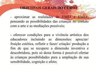 • OBJETIVOS GERAIS DO CURSO
- aproximar as realidades de EMEI e EMEF,
pensando as possibilidades das crianças no contato
com a arte e as mediações possíveis;
- oferecer condições para a vivência artística dos
educadores incluindo as dimensões: apreciar/
fruição estética, refletir e fazer/ criação/ produção a
fim de que se recupere a dimensão inventiva e
descobridora, pois só desta forma é possível ofertar
às crianças possibilidades para a ampliação de sua
sensibilidade, cognição e afeto;
 