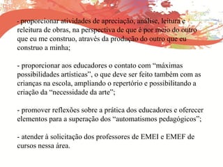 - proporcionar atividades de apreciação, análise, leitura e
releitura de obras, na perspectiva de que é por meio do outro
que eu me construo, através da produção do outro que eu
construo a minha;
- proporcionar aos educadores o contato com “máximas
possibilidades artísticas”, o que deve ser feito também com as
crianças na escola, ampliando o repertório e possibilitando a
criação da “necessidade da arte”;
- promover reflexões sobre a prática dos educadores e oferecer
elementos para a superação dos “automatismos pedagógicos”;
- atender à solicitação dos professores de EMEI e EMEF de
cursos nessa área.
 