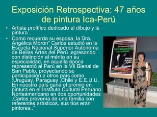 Exposición Retrospectiva: 47 años de pintura Ica-Perú Artista prolífico dedicado al dibujo y la pintura . Como recuerda su esposa, la Dra. Angélica Morón” Carlos estudió en la Escuela Nacional Superior Autónoma de Bellas Artes del Perú ,egresando con distinción al mérito en su especialidad, en aquella época representó al Perú en la VII Bienal de San Pablo, proyectando su participación a otros país como :Uruguay, Paraguay ,Chile y E.E.U.U. En nuestro país gana el premio en pintura en el Instituto Cultural Peruano Norteamericano en dos oportunidades .Carlos provenía de una familia con referentes artísticos, sus tíos eran pintores..” 