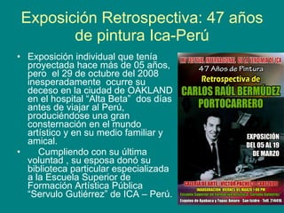 Exposición Retrospectiva: 47 años de pintura Ica-Perú Exposición individual que tenía proyectada hace más de 05 años, pero  el 29 de octubre del 2008 inesperadamente  ocurre su deceso en la ciudad de OAKLAND en el hospital “Alta Beta”  dos días antes de viajar al Perú, produciéndose una gran consternación en el mundo artístico y en su medio familiar y amical. Cumpliendo con su última voluntad , su esposa donó su biblioteca particular especializada a la Escuela Superior de Formación Artística Pública “Servulo Gutiérrez” de ICA – Perú. 