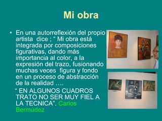 Mi obra En una autorreflexión del propio artista  dice ; “ Mi obra está integrada por composiciones figurativas, dando más importancia al color, a la expresión del trazo, fusionando muchas veces  figura y fondo en un proceso de abstracción de la realidad …. “  EN ALGUNOS CUADROS TRATO NO SER MUY FIEL A LA TECNICA”.  Carlos Bermúdez 