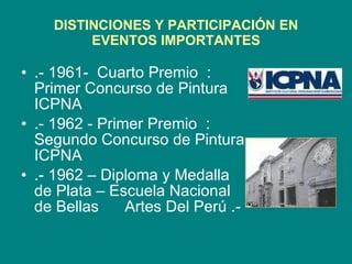 DISTINCIONES Y PARTICIPACIÓN EN EVENTOS IMPORTANTES .- 1961-  Cuarto Premio  : Primer Concurso de Pintura ICPNA .- 1962 - Primer Premio  :  Segundo Concurso de Pintura ICPNA .- 1962 – Diploma y Medalla de Plata – Escuela Nacional de Bellas  Artes Del Perú .- 