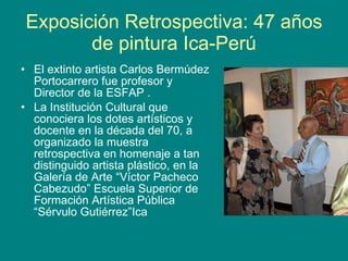 Exposición Retrospectiva: 47 años de pintura Ica-Perú El extinto artista Carlos Bermúdez Portocarrero fue profesor y Director de la ESFAP . La Institución Cultural que conociera los dotes artísticos y docente en la década del 70, a organizado la muestra retrospectiva en homenaje a tan distinguido artista plástico, en la Galería de Arte “Víctor Pacheco Cabezudo” Escuela Superior de Formación Artística Pública “Sérvulo Gutiérrez”Ica 