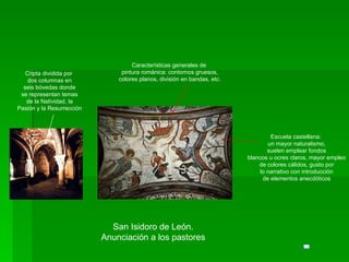 San Isidoro de León. Anunciación a los pastores Escuela castellana: un mayor naturalismo, suelen emplear fondos blancos u ocres claros, mayor empleo de colores cálidos, gusto por lo narrativo con introducción de elementos anecdóticos Características generales de pintura románica: contornos gruesos, colores planos, división en bandas, etc. Cripta dividida por dos columnas en seis bóvedas donde se representan temas de la Natividad, la Pasión y la Resurrección 