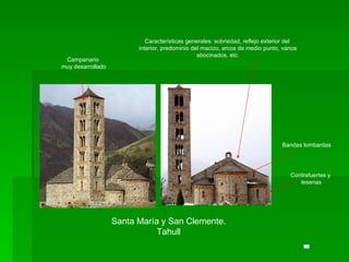 Santa María y San Clemente. Tahull Campanario muy desarrollado Bandas lombardas Contrafuertes y lesenas Características generales: sobriedad, reflejo exterior del interior, predominio del macizo, arcos de medio punto, vanos abocinados, etc. 