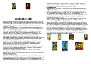 no plano do subconsciente e do inc onsciente. A fantasia, os estados de tristeza e
                                                                                       melancolia exerc eram grande atraç ão sobre os surrealistas, e nesse aspecto eles se
                                                                                       aproximam dos românticos, embora sejam muito mais radicais.
                                                                                       Principais arti sta s
                                                                                       Salvador Dali - é, sem dúvida, o mais conhecido dos artistas surrealistas. Estudou
                                                                                       em Barcelona e depois
                                                                                       em Madri, na Academia de San Fernando. Nessa época teve oportunidade de
                                                                                       conhecer Lorca e Buñuel. Suas primeiras obras são influenciadas pelo cubismo de
                                                                                       Gris e pela pintura metafísica de Giorgio De Chirico. Finalmente aderiu ao
                                                                                       surrealismo, junto com seu amigo Luis Buñuel, cineasta. Em 1924 o pint or foi expulso
                                                                                       da Academia e começou a se interessar pela psicanálise de Freud, de grande
                                                                                       importância ao longo de toda a sua

                        SURREALISMO                                                    obra. Sua primeira viagem a Paris em 1927 foi fundamental para sua carreira. Fez
                                                                                       amizade com Picasso e Breton e se entusiasmou com a obra de Tanguy e o
Nas duas primeiras déc adas do século XX, os estudos psicanalíticos de Freud e as      maneirista Arcimboldo. O filme O Cão Andaluz, que
incertezas políticas criaram um clima favorável para o desenvolvimento de uma arte     fez com Buñuel, data de 1929. Ele criou o conceito de “paranóia critica“ para referir-
que criticava a cultura européia e a frágil condição humana diante de um mundo cada    se à atitude de quem recusa a lógica que rege a vida comum das pessoas .Segundo
vez mais complexo. Surgem movimentos estéticos que interferem de maneira               ele, é preciso “contribuir para o total descrédito da realidade”. No final dos anos 30 foi
fantasiosa na realidade.                                                               várias vezes para a Itália a fim de estudar os grandes mestres. Instalou seu ateliê em
O surrealismo foi por excelência a corrente artística moderna da repres entação do     Roma, embora continuasse viajando. Depois de conhecer em Londres Sigmund
irracional e do subconsciente. Suas origens devem ser buscadas no dadaísmo e na        Freud, fez uma viagem para a América, onde publicou sua biografia A Vida Secreta
pintura metafísica de Giorgio De Chiric o.                                             de Salvador Dali (1942). Ao voltar, se estabeleceu definitivamente em Port Lligat com
Este movimento art ístico surge todas às vezes que a imaginação se manifesta           Gala, sua mulher, ex-mulher do poeta e amigo Paul Éluard. Desde 1970 até sua
livrement e, sem o freio do espírito crítico, o que vale é o impulso ps íquico. Os     morte dedicou-se ao desenho e à construção de seu museu. Além da pintura ele
surrealistas deixam o mundo real para penetrarem no irreal, pois a emoção mais         desenvolveu esculturas e desenho de jóias e móveis.
profunda do ser tem todas as possibilidades de se expressar apenas com a
aproximação do fantástico, no ponto onde a razão humana perde o controle.
A publicação do Manifesto do Surrealismo, assinado por André Bret on em outubro de
1924, marcou historicamente o nascimento do moviment o. Nele se propunha a
restauração dos sentiment os humanos e do
instinto como ponto de partida para uma nova linguagem art ística. Para isso era
preciso que o homem tivesse uma vis ão totalmente introspectiva de si mesmo e
encontrasse esse ponto do espírito no qual a realidade interna e externa são
percebidas totalmente isent as de contradições.
A livre associação e a análise dos sonhos, ambos métodos da psicanálise freudiana,
transformaram-se nos proc edimentos básicos do surrealismo, embora aplicados a
seu modo. Por meio do aut omatismo, ou seja,
qualquer forma de expressão em que a mente não exercesse nenhum tipo de
controle, os surrealistas tentavam
plasmar, seja por meio de formas abstratas ou figurativas simbólicas, as imagens da
realidade mais profunda do
ser humano: o subc onsciente.
O Surrealismo apresenta relações com o Futurismo e o Dadaísmo. No entanto, se os
dadaístas propunham apenas a destruição, os surrealistas pregavam a destruição da
sociedade em que viviam e a criação de uma nova, a ser organizada em outras
bases. Os surrealistas pretendiam, dessa forma, atingir uma outra realidade, situada
 