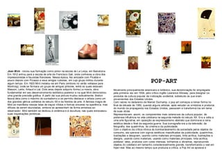 Joan Miró - iniciou sua formação como pintor na escola de La Lonja, em Barcelona.
Em 1912 entrou para a escola de arte de Francisco Gali, onde conheceu a obra dos
impressionistas e fauvistas franceses. Nessa época, fez amizade com Picabia e
pouco depois com Picasso e seus amigos cubistas, em cujo grupo militou durante
algum tempo. Em 1920 Miró instalou-se em Paris (embora no verão voltasse para
                                                                                                                       POP-ART
Montroig), onde se formara um grupo de amigos pintores, entre os quais estavam
Masson, Leiris, Artaud e Lial. Dois anos depois adquiriu forma La masía, obra          Movimento principalmente americano e britânico, sua denominação foi empregada
fundamental em seu des envolvimento estilístico posterior e na qual Miró demonstrou    pela primeira vez em 1954, pelo crítico inglês Lawrence Alloway, para designar os
uma grande precisão gráfica. A partir daí sua pint ura mudou radicalmente. Breton      produtos da cultura popular da civilização ocident al, sobretudo os que eram
falava dela como o máximo do surrealismo e se permitiu destacar o artista como um      provenientes dos Estados Unidos.
dos grandes gênios solitários do século XX e da história da arte. A famosa magia de    Com raíz es no dadaísmo de Marcel Duchamp, o pop art começou a tomar forma no
Miró se manifesta nessas telas de traços nítidos e formas sinceras na aparência, mas   final da década de 1950, quando alguns artistas, após estudar os símbolos e produt os
difíceis de serem elucidadas, embora se apresentem de forma amistosa ao                do mundo da propaganda nos Estados Unidos, passaram a transformá-los em tema
observador. Miró também se dedicou à cerâmica e à escultura, nas quais extravasou      de suas obras.
suas inquiet ações pictóricas.                                                         Representavam, assim, os componentes mais ostensivos da cultura popular, de
                                                                                       poderosa influência na vida cotidiana na segunda metade do século XX. Era a volta a
                                                                                       uma arte figurativa, em oposição ao expressionismo abstrato que dominava a cena
                                                                                       estética desde o final da segunda guerra. Sua iconografia era a da televisão, da
                                                                                       fotografia, dos quadrinhos, do cinema e da publicidade.
                                                                                       Com o objetivo da crítica irônica do bombardeament o da sociedade pelos objetos de
                                                                                       consumo, ela operava com signos estéticos massificados da publicidade, quadrinhos,
                                                                                       ilustrações e designam, usando como materiais principais, tinta acrílica, ilustrações e
                                                                                       designs, usando como materiais, usando como materiais principais, tinta acrílica,
                                                                                       poliéster, látex, produtos com cores intensas, brilhant es e vibrant es, reproduzindo
                                                                                       objetos do cotidiano em tamanho consideravelmente grande, transformando o real em
                                                                                       hiper-real. Mas ao mesmo tempo que produzia a crítica, a Pop Art se apoiava e
 