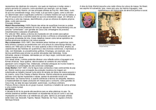 necessitava dos objetivos de consumo, nos quais se inspirava e muitas vezes o            A obra de Andy Warhol expunha uma visão irônica da cultura de massa. No Brasil,
próprio aumento do consumo, como aconteceu por exemplo, com as Sopas                     seu espírito foi subvertido, pois, nosso pop usou da mesma linguagem, mas
Campbell, de Andy Warhol, um dos principais artistas da Pop Art. Além disso, muito                               transformou-a em instrumento de denúncia política e social.
do que era considerado brega, virou moda, e já que tanto o gosto, como a arte tem
um determinado valor e significado conforme o contexto histórico em que se realiza, a
Pop Art proporcionou a transformação do que era considerado vulgar, em refinado, e
aproximou a arte das massas, desmitificando, já que se utilizava de objetos próprios
delas, a arte para poucos.
Principais Artistas:
Robert Rauschenberg (1925) Depois das séries de superfícies brancas ou pretas
reforç adas com jornal amassado do início da década de 1950, Rauschenberg criou as
pinturas "combinadas", com garrafas de Coca -Cola, embalagens de produtos
industrializados e pássaros empalhados.
Por volta de 1962, adotou a técnica de impressão em silk -screen para aplicar
imagens fotográficas a grandes extens ões da tela e unificava a composição por meio
de grossas pinceladas de tinta. Esses trabalhos tiveram como temas episódios da
história americana moderna e da cultura popular.
Roy Lichtenstein (1923-1997). Seu interesse pelas histórias em quadrinhos como
tema art ístico começou provavelmente com uma pintura do camundongo Mickey, que
realizou em 1960 para os filhos. Em seus quadros a óleo e tinta acrílica, ampliou as
características das histórias em quadrinhos e dos anúncios comerciais, e reproduziu a
mão, com fidelidade, os procedimentos gráficos. Empregou, por exemplo, uma
técnica pontilhista para simular os pontos reticulados das historietas. Cores
brilhantes, planas e limitadas, delineadas por um traç o negro, contribuíam para o
intenso impacto visual.
Com essas obras, o artista pretendia oferecer uma reflexão sobre a linguagem e as
formas art ísticas. Seus quadros, des vinculados do contexto de uma história,
aparecem como imagens frias, intelectuais, símbolos ambíguos do mundo moderno.
O resultado é a combinação de arte comercial e abstração.
Andy Warhol (1927-1987). Ele foi figura mais conhecida e mais controvertida do pop
art, Warhol mostrou sua concepção da produção mecânica da imagem em
substituição ao trabalho manual numa série de retratos de ídolos da música popular e
do cinema, como Elvis Presley e Marilyn Monroe. Warhol entendia as personalidades
públicas como figuras impessoais e vazias, apesar da ascensão social e da
celebridade. Da mesma forma, e usando sobretudo a técnica de serigrafia, destacou
a impessoalidade do objeto produzido em massa para o consumo, como garrafas de
Coca-Cola, as latas de sopa Campbell, automóveis, crucifixos e dinheiro.
Produziu filmes e discos de um grupo musical, incentivou o trabalho de outros artistas
e uma revista mensal.
NO BRASIL
A década de 60 foi de grande efervescência para as artes plásticas no pais. Os
artistas brasileiros também assimilaram os expedientes da pop art como o uso das
impressões em silkscreen e as referências aos gibis. Dentre os principais artistas
estão Duke Lee, Baravelli, Fajardo, Nasser, Resende, De Tozzi, Aguilar e Antonio
Henrique Amaral.
 
