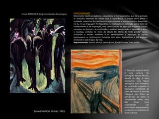 Ernest KIRCHNER, Cinq Femmes dans la rue (1913) EXPRESSIONISMO
Movimento hostil ao realismo, naturalismo e impressionismo, que dá o primado
às reacções emotivas do artista face à experiência. O artista tenta pintar a
realidade subjectiva dos sentimentos que objectos e acontecimentos despertam
no Eu. A sua linguagem foi figurativa e a realidade era colocada como fonte de
conhecimento e de inspiração, mas com o intuito de algo que se queria criticar,
contestar ou destruir – a prostituição, a miséria, a exploração, a opressão, a dor e
a injustiça, sentidas no início do século XX. Obras de forte pendor social,
criticando o mundo moderno e as perversidades e injustiças; as figuras
expressavam os sentimentos humanos com vigor, dramatismo a até angústia
revelando o lado trágico da vida.
Representantes: Edvard Munch, James Ensor, Ernst Kirchner, Otto Muller…
Edvard MUNCH, O Grito (1893)
O Grito (no original Skrik)
é uma pintura do
norueguês Edvard Munch,
datada de 1893. A obra
representa uma figura
andrógina num momento
de profunda angústia e
desespero existencial. O
pano de fundo é a doca de
Oslofjord (em Oslo) ao
pôr-do-Sol. O Grito é
considerado como uma
das obras mais
importantes do
movimento expressionista
e adquiriu um estatuto de
ícone cultural.
 